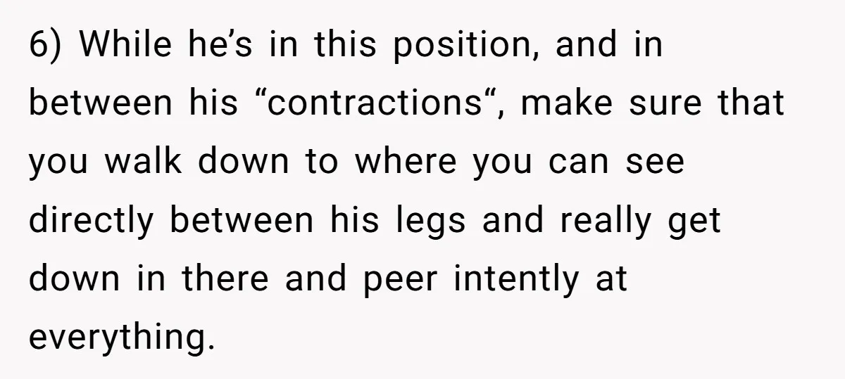 6) While he’s in this position, and in between his “contractions“, make sure that you walk down to where you can see directly between his legs and really get down...