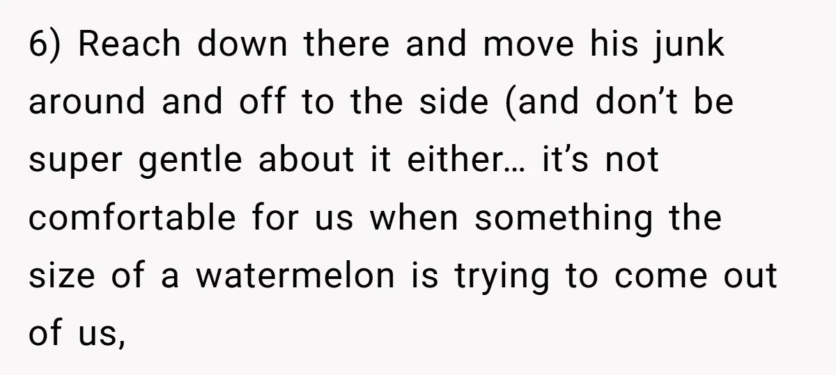 6) Reach down there and move his junk around and off to the side (and don’t be super gentle about it either… it’s not comfortable for us when something the...
