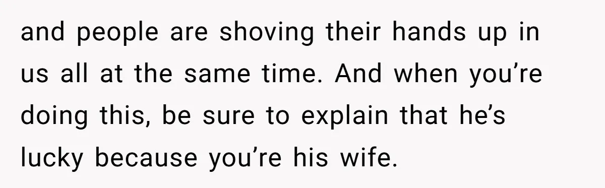and people are shoving their hands up in us all at the same time. And when you’re doing this, be sure to explain that he’s lucky because you’re his wife.