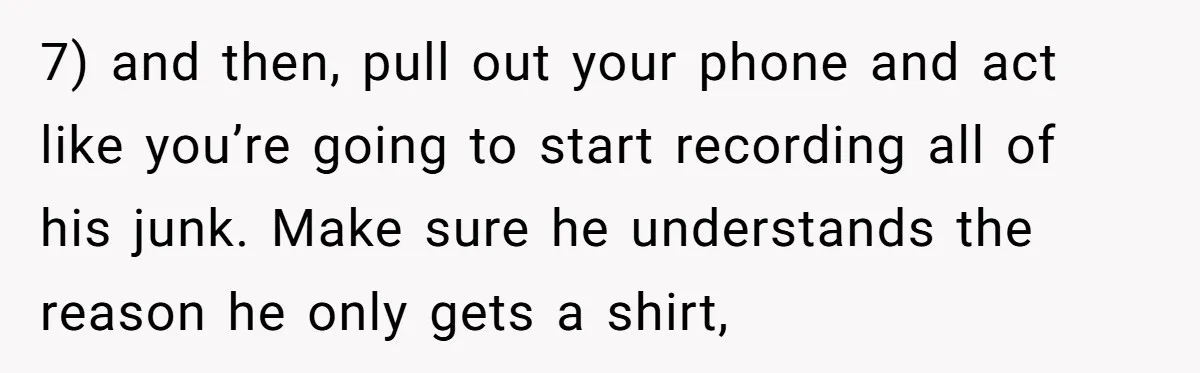 7) and then, pull out your phone and act like you’re going to start recording all of his junk. Make sure he understands the reason he only gets a shirt,