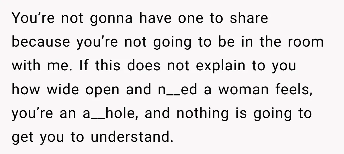 You’re not gonna have one to share because you’re not going to be in the room with me. If this does not explain to you how wide open and n__ed...