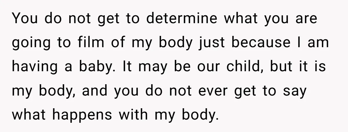 You do not get to determine what you are going to film of my body just because I am having a baby. It may be our child, but it is...