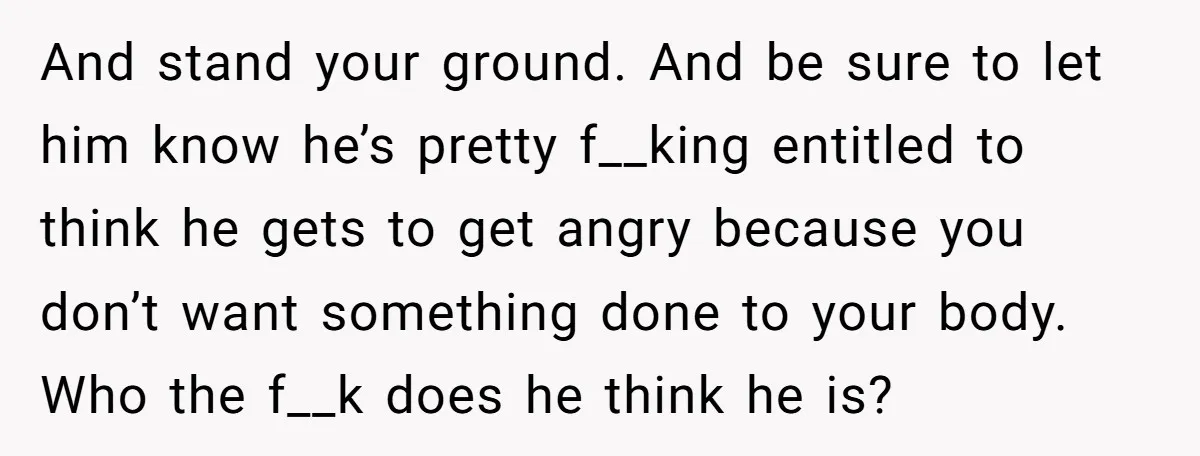 And stand your ground. And be sure to let him know he’s pretty f__king entitled to think he gets to get angry because you don’t want something done to your...