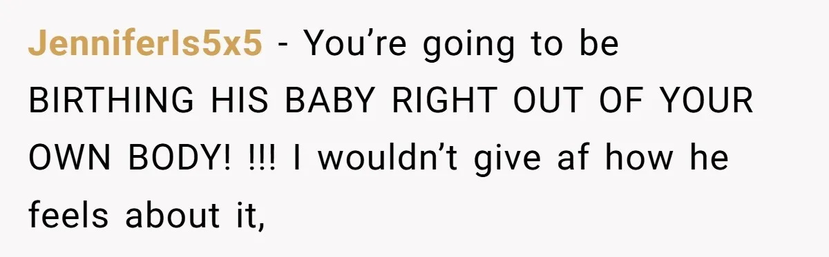 JenniferIs5x5 − You’re going to be BIRTHING HIS BABY RIGHT OUT OF YOUR OWN BODY! !!! I wouldn’t give af how he feels about it,