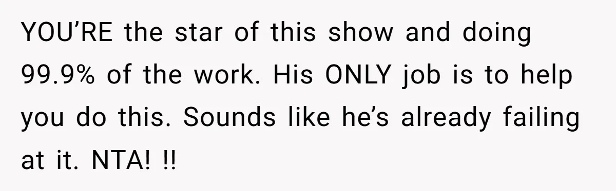 YOU’RE the star of this show and doing 99.9% of the work. His ONLY job is to help you do this. Sounds like he’s already failing at it. NTA! !!
