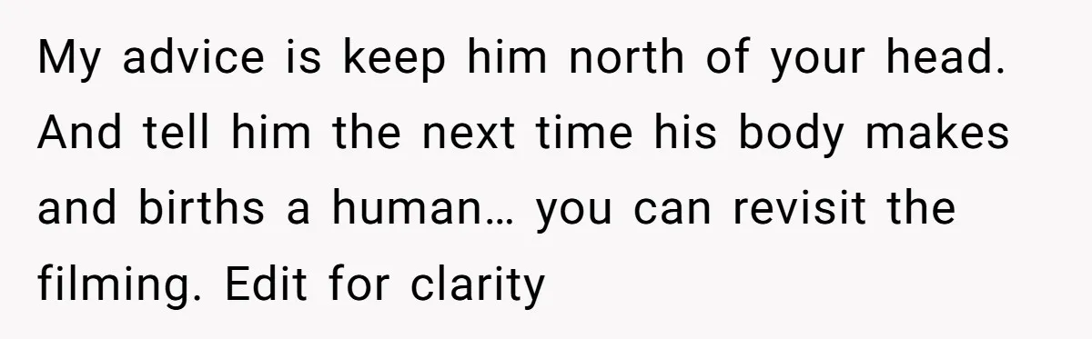 My advice is keep him north of your head. And tell him the next time his body makes and births a human… you can revisit the filming. Edit for clarity