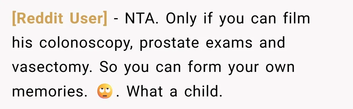 [Reddit User] − NTA. Only if you can film his colonoscopy, prostate exams and vasectomy. So you can form your own memories. 🙄. What a child.