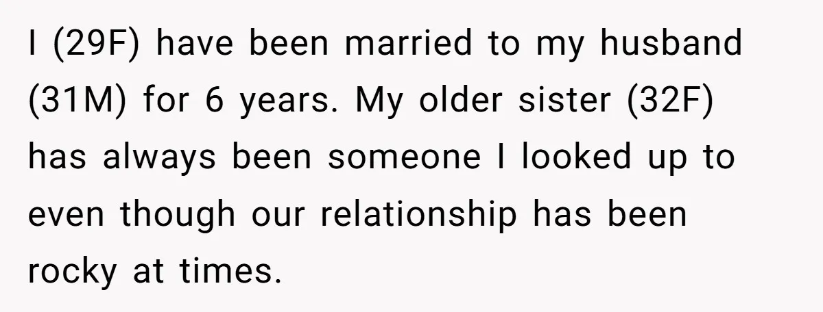 I (29F) have been married to my husband (31M) for 6 years. My older sister (32F) has always been someone I looked up to even though our relationship has been...