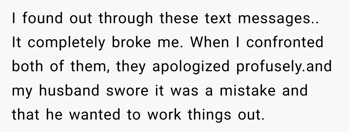 I found out through these text messages.. It completely broke me. When I confronted both of them, they apologized profusely.and my husband swore it was a mistake and that he...