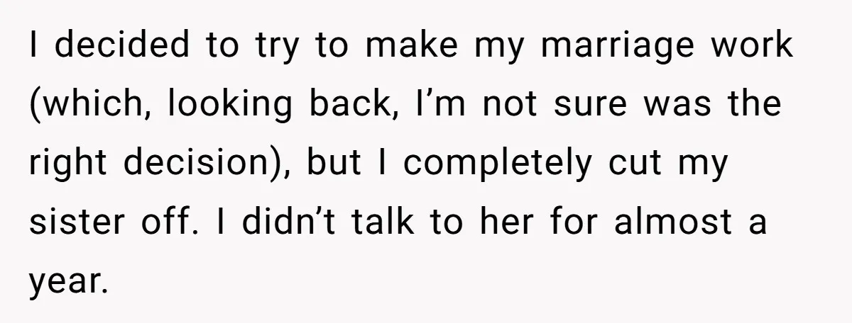 I decided to try to make my marriage work (which, looking back, I’m not sure was the right decision), but I completely cut my sister off. I didn’t talk to...