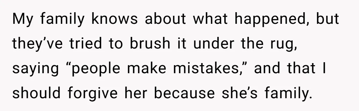 My family knows about what happened, but they’ve tried to brush it under the rug, saying “people make mistakes,” and that I should forgive her because she’s family.