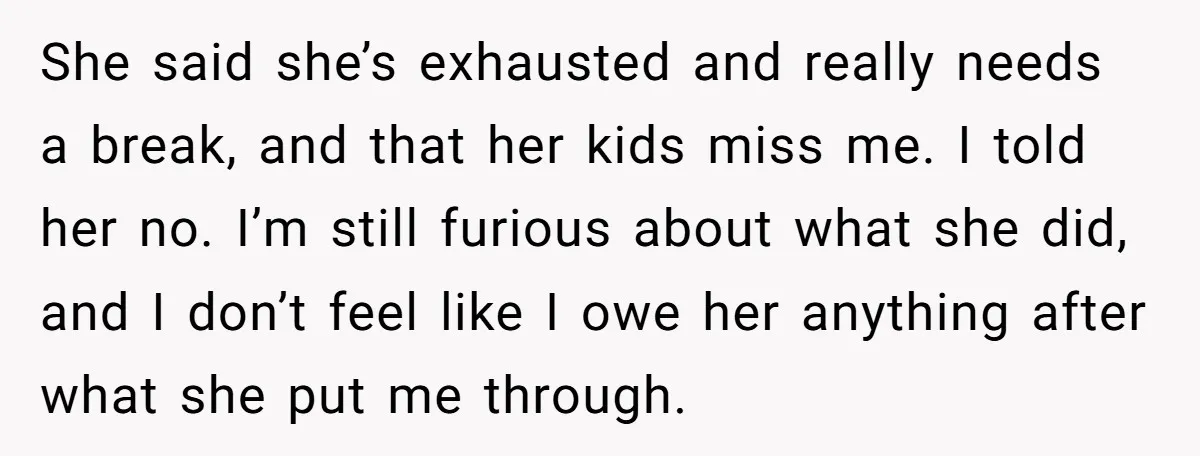 She said she’s exhausted and really needs a break, and that her kids miss me. I told her no. I’m still furious about what she did, and I don’t feel...
