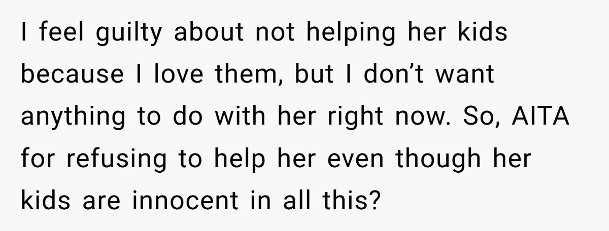 I feel guilty about not helping her kids because I love them, but I don’t want anything to do with her right now. So, AITA for refusing to help her...