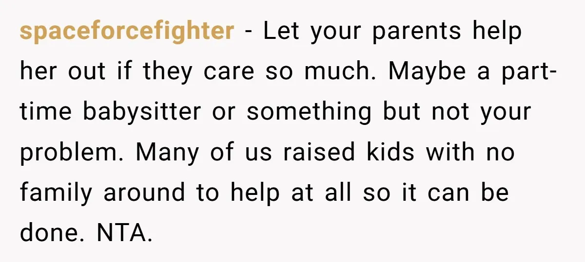 spaceforcefighter − Let your parents help her out if they care so much. Maybe a part-time babysitter or something but not your problem. Many of us raised kids with no...