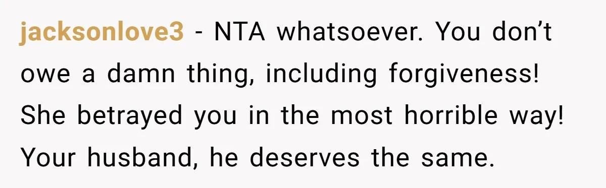 jacksonlove3 − NTA whatsoever. You don’t owe a damn thing, including forgiveness! She betrayed you in the most horrible way! Your husband, he deserves the same.