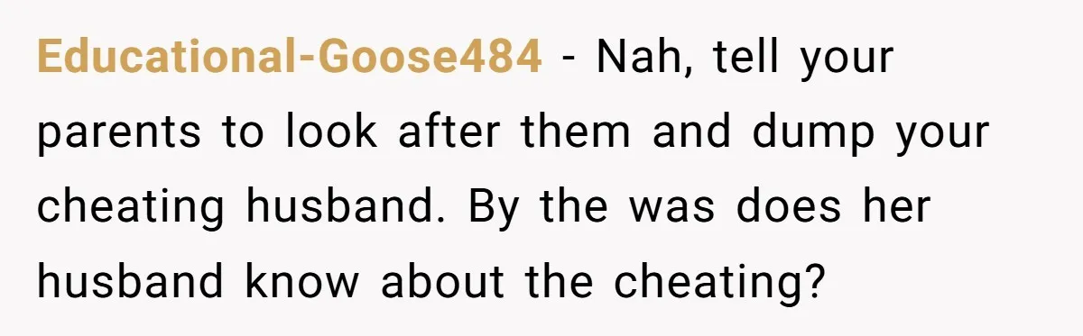 Educational-Goose484 − Nah, tell your parents to look after them and dump your cheating husband. By the was does her husband know about the cheating?