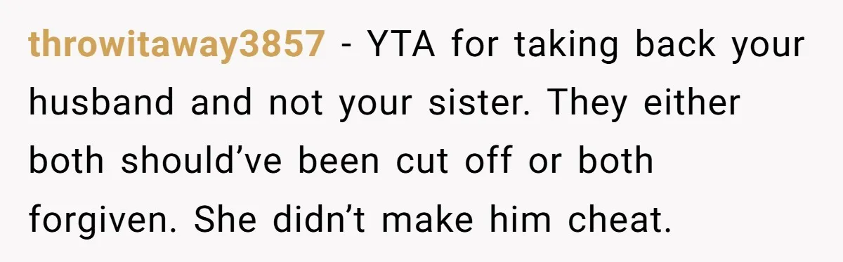 throwitaway3857 − YTA for taking back your husband and not your sister. They either both should’ve been cut off or both forgiven. She didn’t make him cheat.