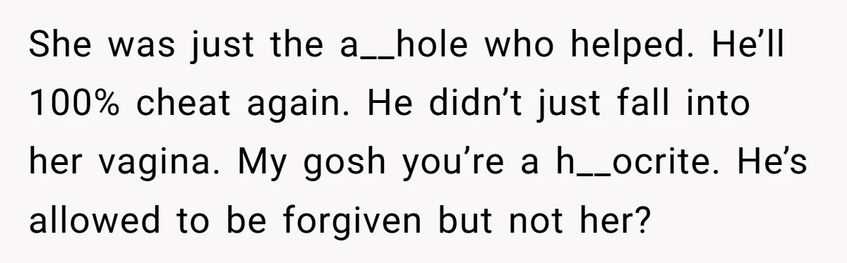 She was just the a__hole who helped. He’ll 100% cheat again. He didn’t just fall into her vagina. My gosh you’re a h__ocrite. He’s allowed to be forgiven but not...
