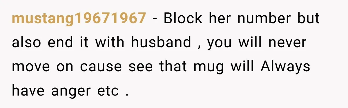 mustang19671967 − Block her number but also end it with husband , you will never move on cause see that mug will Always have anger etc .