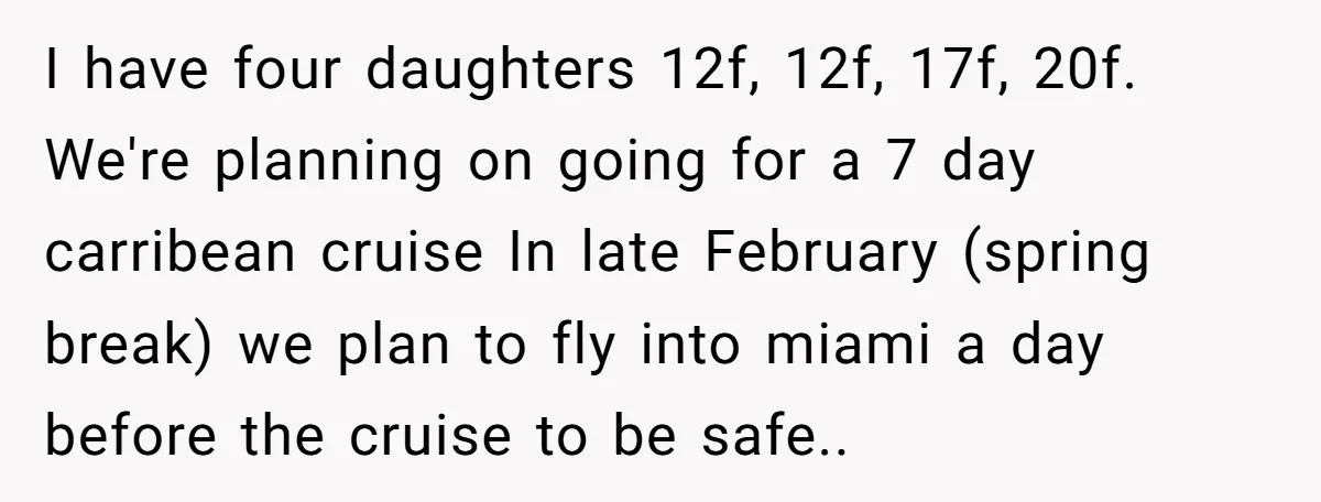 I have four daughters 12f, 12f, 17f, 20f. We're planning on going for a 7 day carribean cruise In late February (spring break) we plan to fly into miami a...