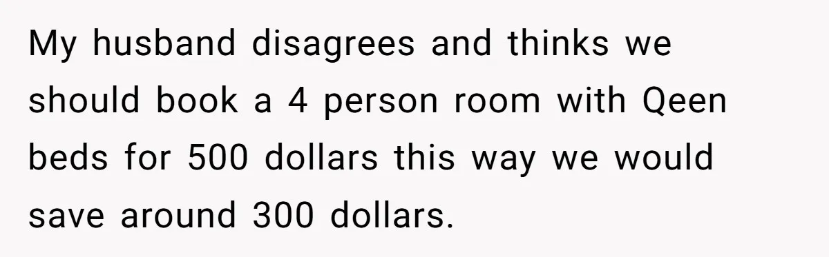 My husband disagrees and thinks we should book a 4 person room with Qeen beds for 500 dollars this way we would save around 300 dollars.