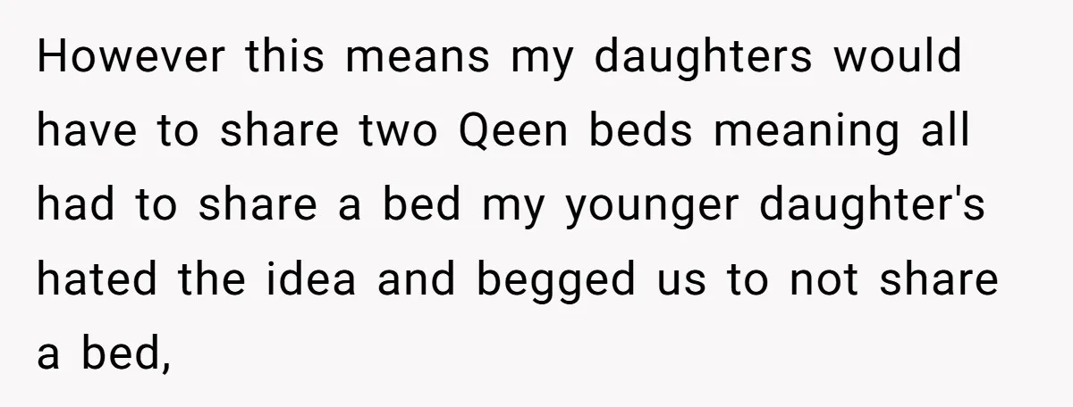 However this means my daughters would have to share two Qeen beds meaning all had to share a bed my younger daughter's hated the idea and begged us to not...
