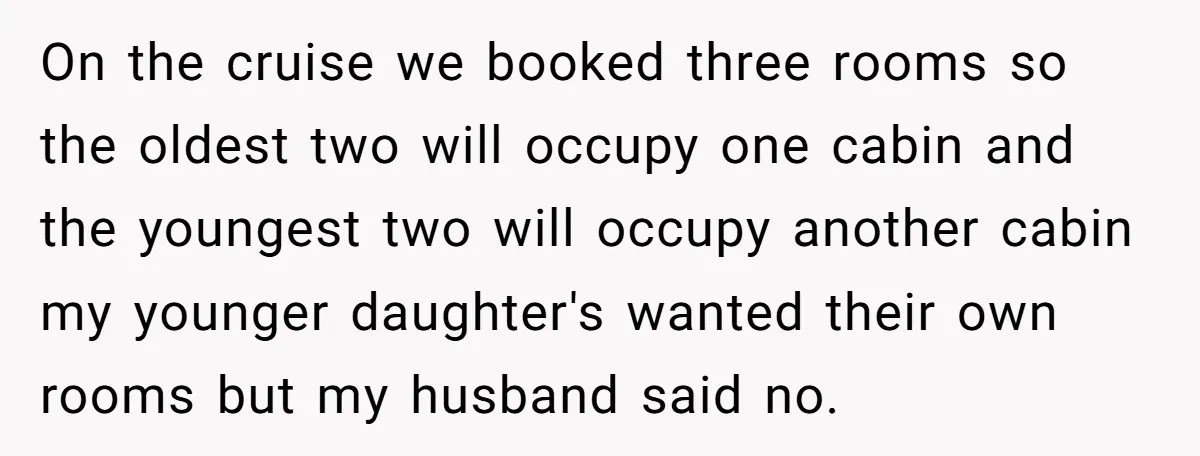 On the cruise we booked three rooms so the oldest two will occupy one cabin and the youngest two will occupy another cabin my younger daughter's wanted their own rooms...