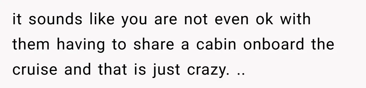it sounds like you are not even ok with them having to share a cabin onboard the cruise and that is just crazy. ..