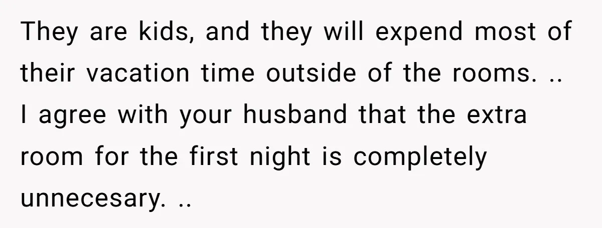 They are kids, and they will expend most of their vacation time outside of the rooms. .. I agree with your husband that the extra room for the first night...