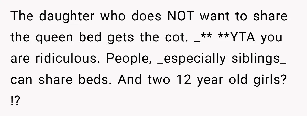 The daughter who does NOT want to share the queen bed gets the cot. _** **YTA you are ridiculous. People, _especially siblings_ can share beds. And two 12 year old...