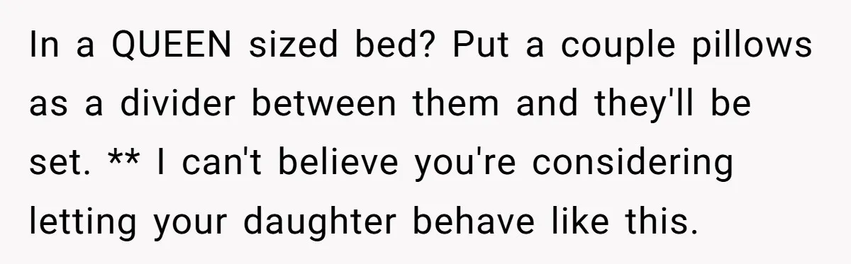 In a QUEEN sized bed? Put a couple pillows as a divider between them and they'll be set. ** I can't believe you're considering letting your daughter behave like this.