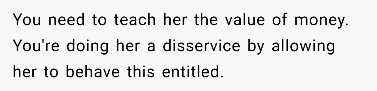 You need to teach her the value of money. You're doing her a disservice by allowing her to behave this entitled.