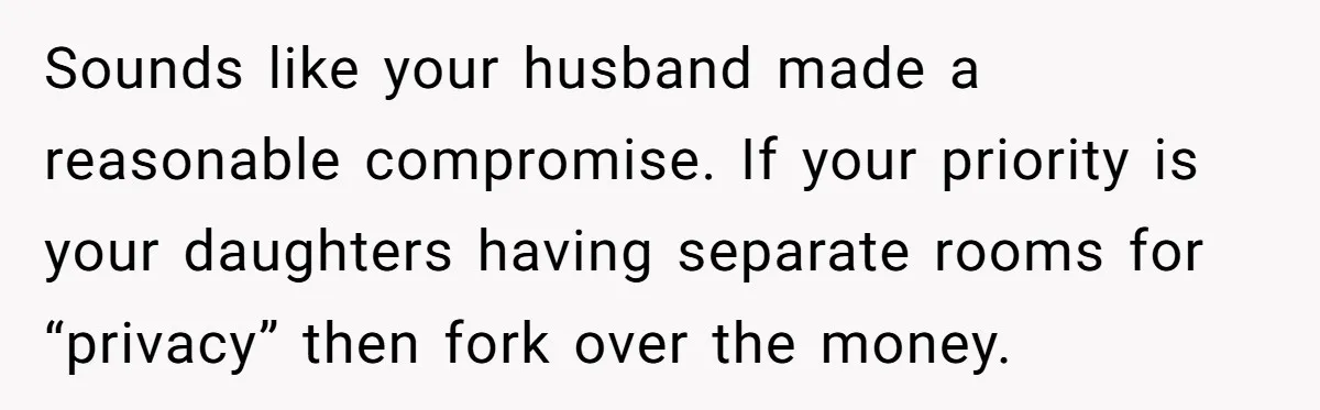 Sounds like your husband made a reasonable compromise. If your priority is your daughters having separate rooms for “privacy” then fork over the money.