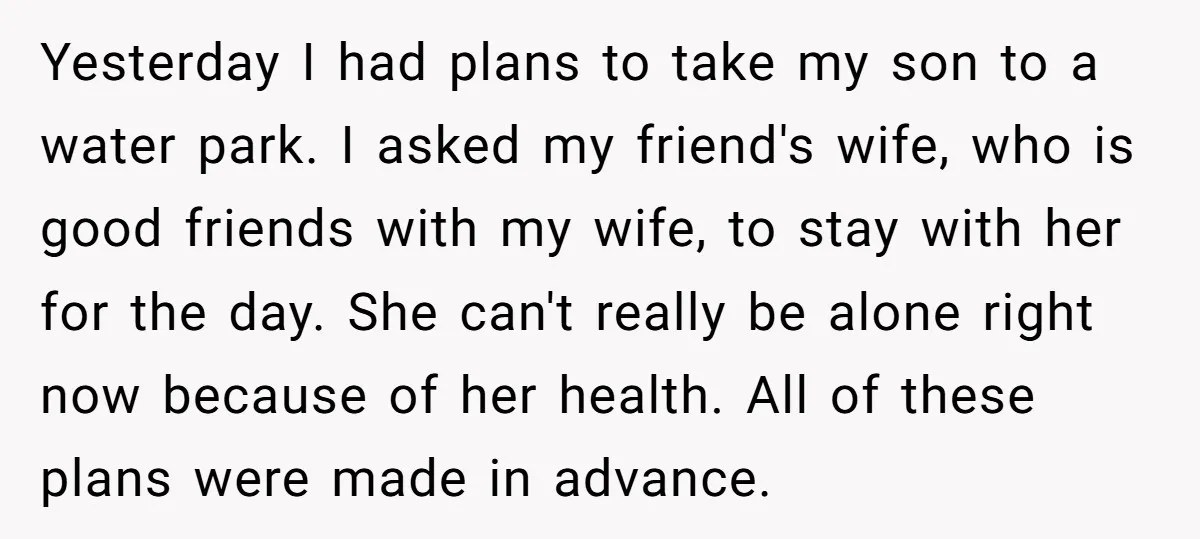Yesterday I had plans to take my son to a water park. I asked my friend's wife, who is good friends with my wife, to stay with her for the...