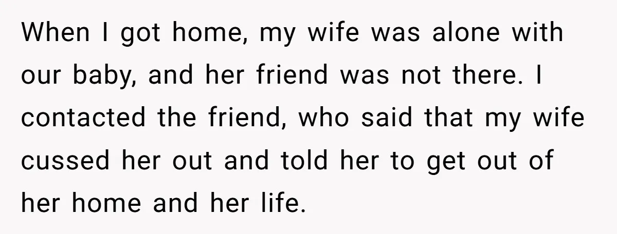 When I got home, my wife was alone with our baby, and her friend was not there. I contacted the friend, who said that my wife cussed her out and...