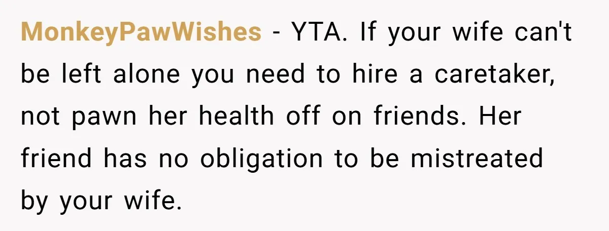 MonkeyPawWishes − YTA. If your wife can't be left alone you need to hire a caretaker, not pawn her health off on friends. Her friend has no obligation to be...