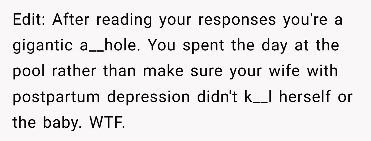 Edit: After reading your responses you're a gigantic a__hole. You spent the day at the pool rather than make sure your wife with postpartum depression didn't k__l herself or the...