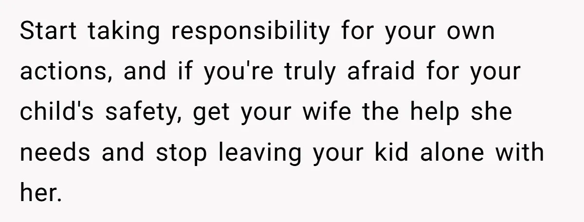 Start taking responsibility for your own actions, and if you're truly afraid for your child's safety, get your wife the help she needs and stop leaving your kid alone with...