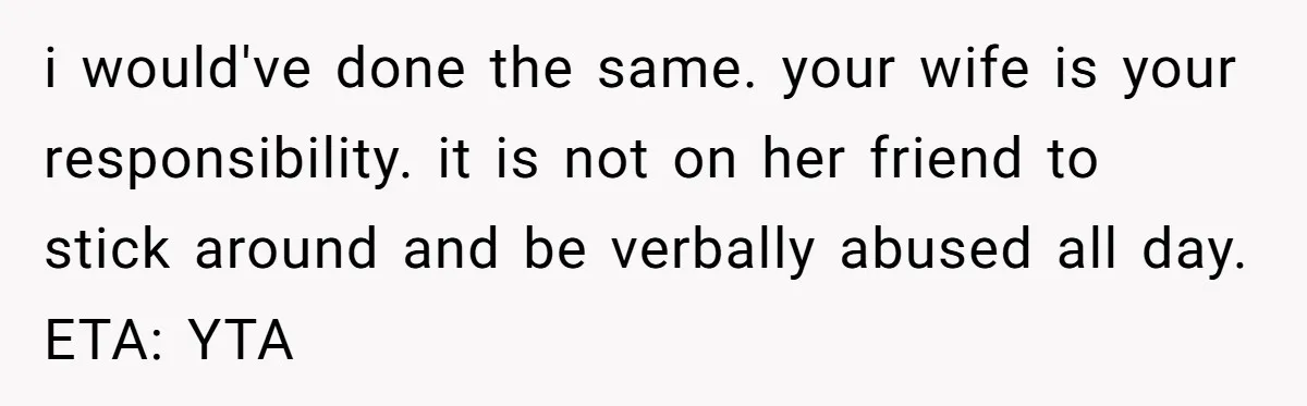 i would've done the same. your wife is your responsibility. it is not on her friend to stick around and be verbally abused all day. ETA: YTA