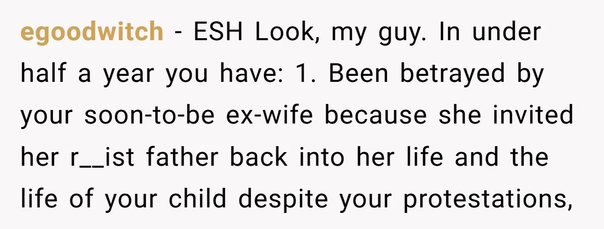 egoodwitch − ESH Look, my guy. In under half a year you have: 1. Been betrayed by your soon-to-be ex-wife because she invited her r__ist father back into her life...