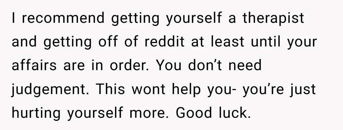 I recommend getting yourself a therapist and getting off of reddit at least until your affairs are in order. You don’t need judgement. This wont help you- you’re just hurting...