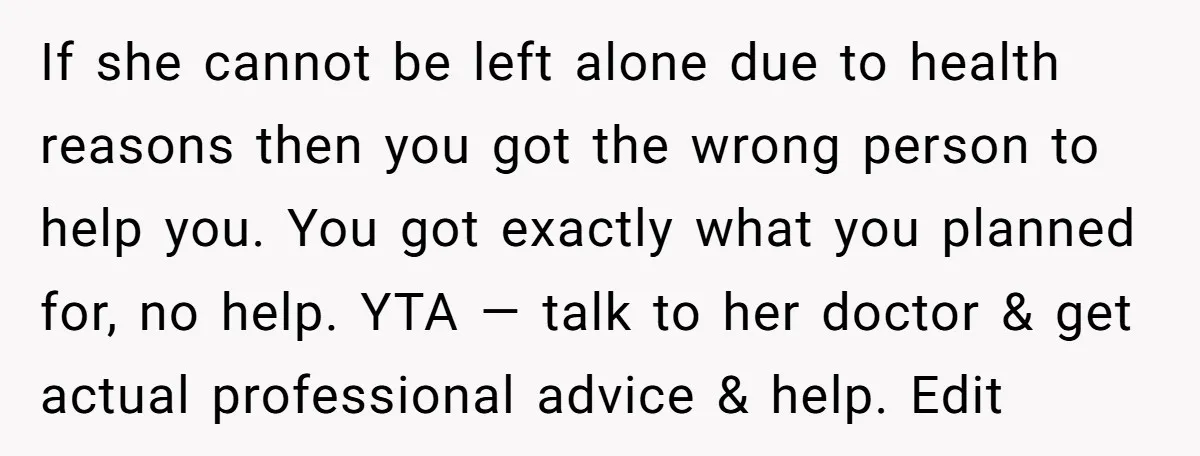 If she cannot be left alone due to health reasons then you got the wrong person to help you. You got exactly what you planned for, no help. YTA —...