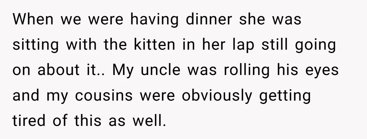 When we were having dinner she was sitting with the kitten in her lap still going on about it.. My uncle was rolling his eyes and my cousins were obviously...