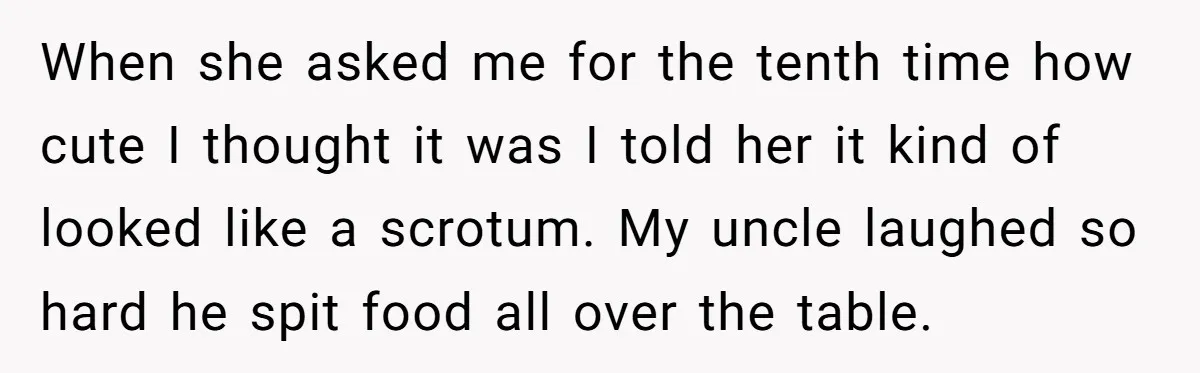 When she asked me for the tenth time how cute I thought it was I told her it kind of looked like a scrotum. My uncle laughed so hard he...