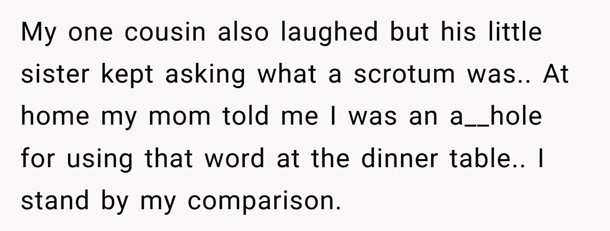 My one cousin also laughed but his little sister kept asking what a scrotum was.. At home my mom told me I was an a__hole for using that word at...