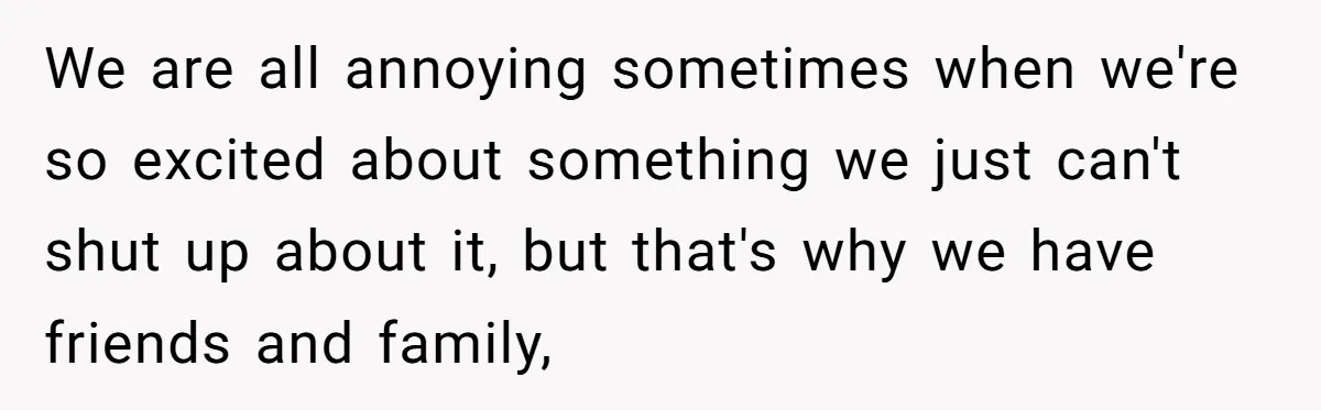 We are all annoying sometimes when we're so excited about something we just can't shut up about it, but that's why we have friends and family,