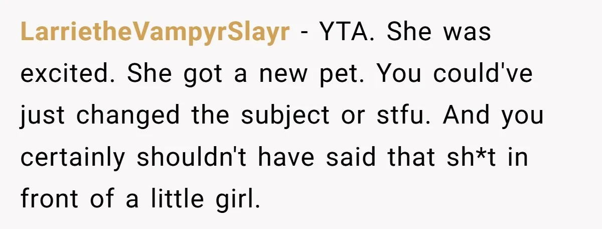 LarrietheVampyrSlayr − YTA. She was excited. She got a new pet. You could've just changed the subject or stfu. And you certainly shouldn't have said that sh*t in front of...