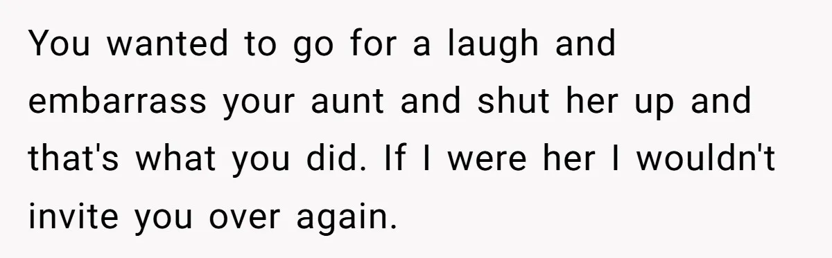 You wanted to go for a laugh and embarrass your aunt and shut her up and that's what you did. If I were her I wouldn't invite you over again.