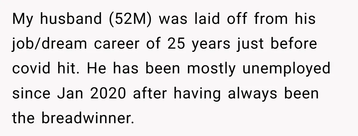 My husband (52M) was laid off from his job/dream career of 25 years just before covid hit. He has been mostly unemployed since Jan 2020 after having always been the...