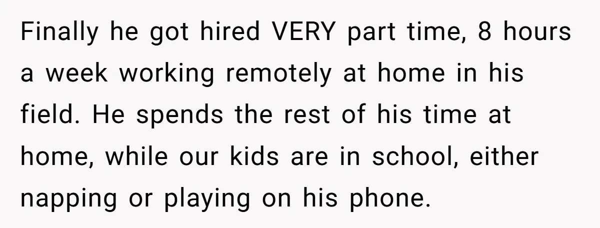 Finally he got hired VERY part time, 8 hours a week working remotely at home in his field. He spends the rest of his time at home, while our kids...